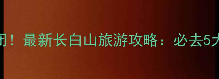 长白山南景区关闭最新长白山旅游攻略必去5大景点避坑指南
