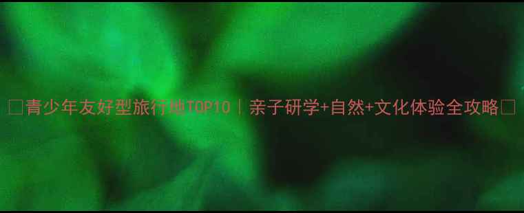 图片 🌟青少年友好型旅行地TOP10｜亲子研学+自然+文化体验全攻略✨