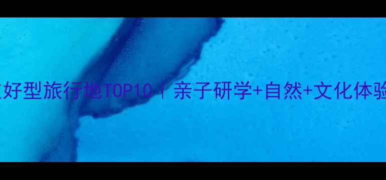 青少年友好型旅行地TOP10亲子研学自然文化体验全攻略