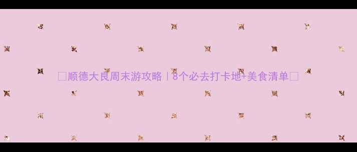 图片 🌟顺德大良周末游攻略｜8个必去打卡地+美食清单🍜