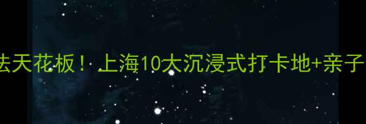 魔都室内玩法天花板上海10大沉浸式打卡地亲子宝藏全攻略