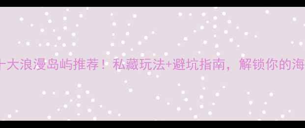 国外十大浪漫岛屿推荐私藏玩法避坑指南解锁你的海岛自由行
