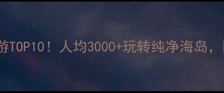 国内亲子海岛游TOP10人均3000玩转纯净海岛附超全避坑指南