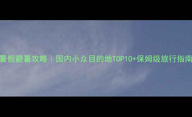 暑假避暑攻略国内小众目的地TOP10保姆级旅行指南