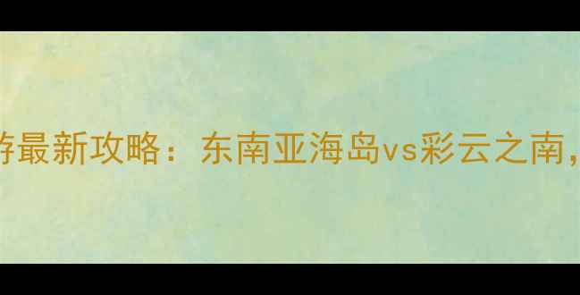 泰国vs云南旅游最新攻略东南亚海岛vs彩云之南哪个更值得去