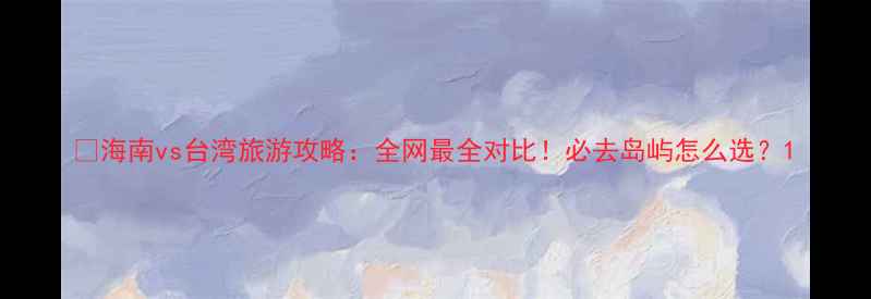 图片 🌴海南vs台湾旅游攻略：全网最全对比！必去岛屿怎么选？1