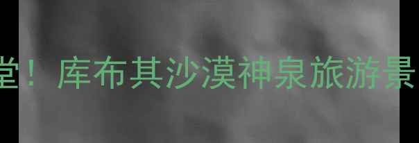 沙漠绿洲星空露营越野天堂库布其沙漠神泉旅游景区保姆级攻略附隐藏玩法