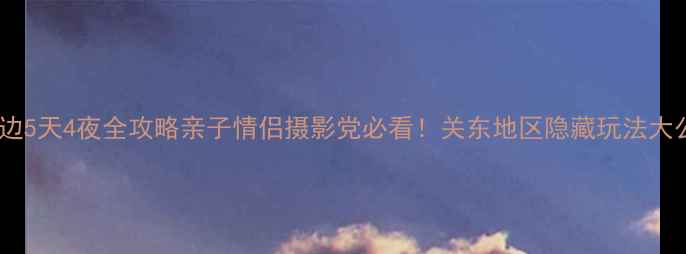 图片 🌸东京周边5天4夜全攻略亲子情侣摄影党必看！关东地区隐藏玩法大公开🏞️1