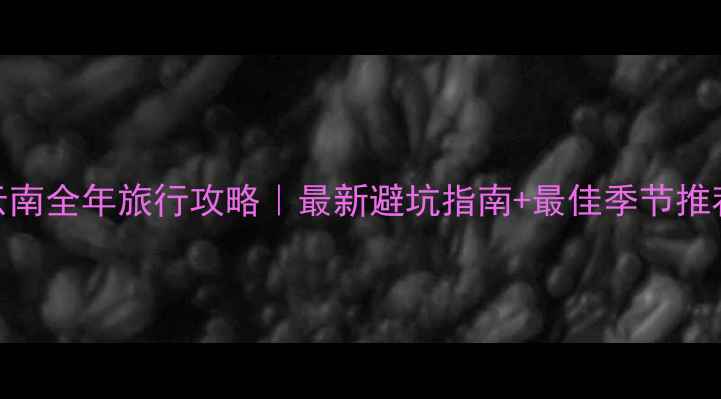 云南全年旅行攻略最新避坑指南最佳季节推荐