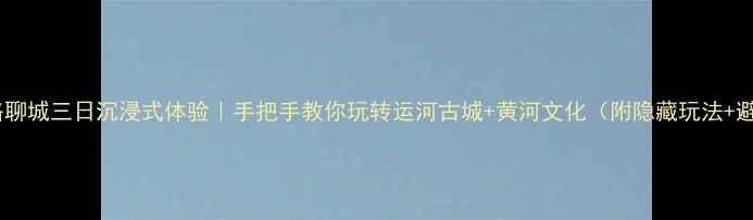 保姆级攻略聊城三日沉浸式体验手把手教你玩转运河古城黄河文化附隐藏玩法避坑指南