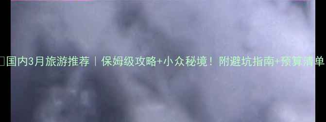 国内3月旅游推荐保姆级攻略小众秘境附避坑指南预算清单