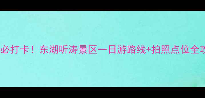 武汉必打卡东湖听涛景区一日游路线拍照点位全攻略