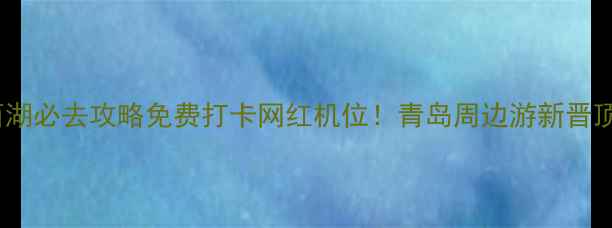 青岛小西湖必去攻略免费打卡网红机位青岛周边游新晋顶流景点