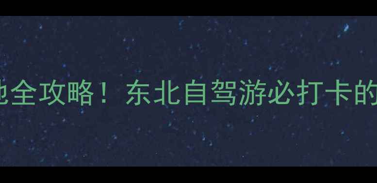 乡村爱情取景地全攻略东北自驾游必打卡的12个神仙村落
