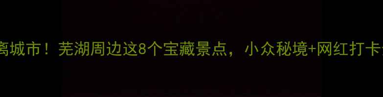 周末逃离城市芜湖周边这8个宝藏景点小众秘境网红打卡全攻略