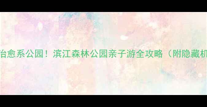 上海必去小众治愈系公园滨江森林公园亲子游全攻略附隐藏机位周边美食