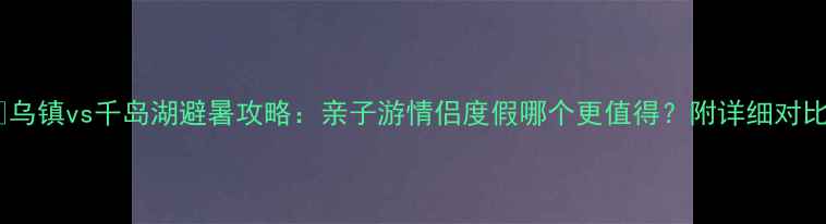 图片 🌿乌镇vs千岛湖避暑攻略：亲子游情侣度假哪个更值得？附详细对比1