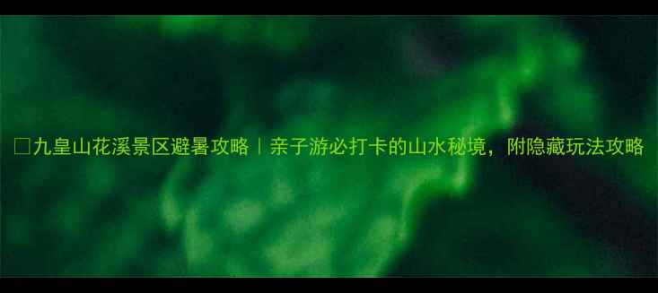 九皇山花溪景区避暑攻略亲子游必打卡的山水秘境附隐藏玩法攻略