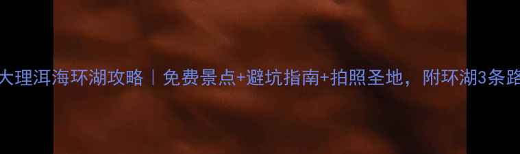 云南大理洱海环湖攻略免费景点避坑指南拍照圣地附环湖3条路线