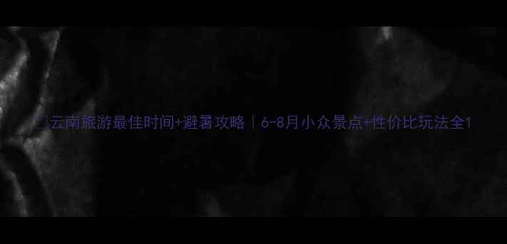 图片 🌿云南旅游最佳时间+避暑攻略｜6-8月小众景点+性价比玩法全1
