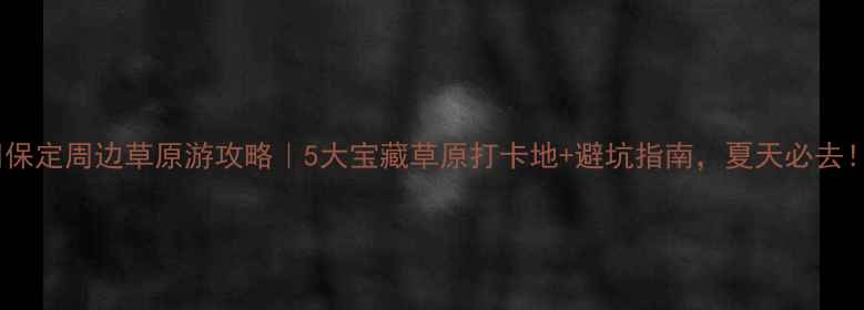 保定周边草原游攻略5大宝藏草原打卡地避坑指南夏天必去