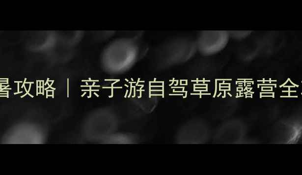 内蒙古乃林郭勒避暑攻略亲子游自驾草原露营全攻略附避坑指南