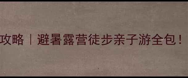 四面山周边保姆级攻略避暑露营徒步亲子游全包附交通住宿美食清单
