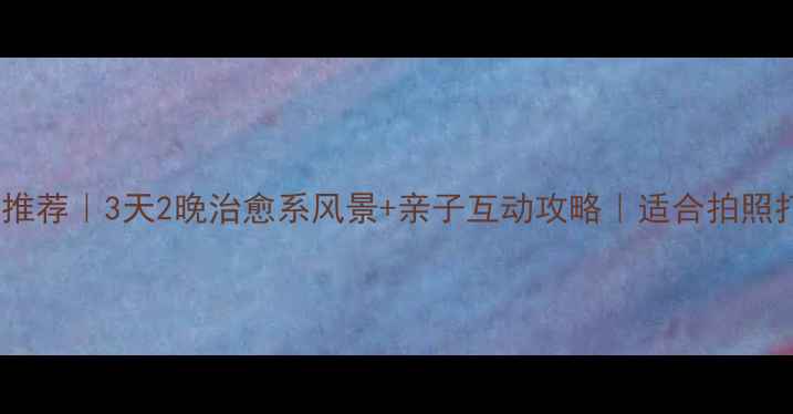 国内小众旅行地推荐3天2晚治愈系风景亲子互动攻略适合拍照打卡的宝藏目的地