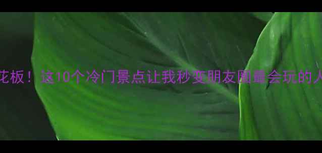 国内小众避暑天花板这10个冷门景点让我秒变朋友圈最会玩的人附保姆级攻略