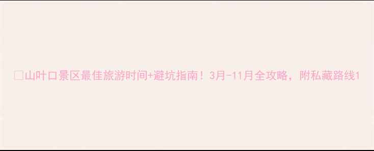 图片 🌿山叶口景区最佳旅游时间+避坑指南！3月-11月全攻略，附私藏路线1