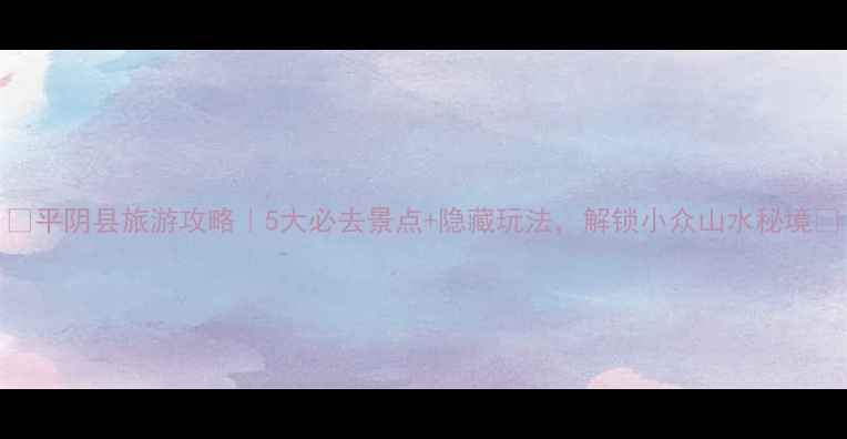 图片 🌿平阴县旅游攻略｜5大必去景点+隐藏玩法，解锁小众山水秘境🌿