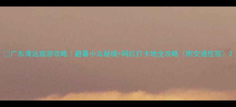 图片 🌿广东清远旅游攻略｜避暑小众秘境+网红打卡地全攻略（附交通住宿）2