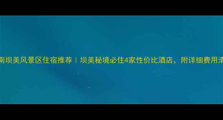 广南坝美风景区住宿推荐坝美秘境必住4家性价比酒店附详细费用清单