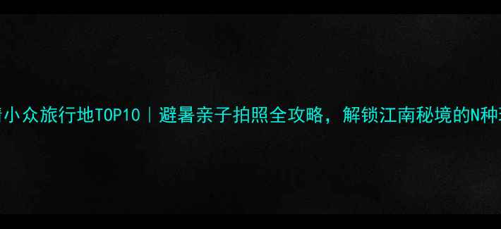 德清小众旅行地TOP10避暑亲子拍照全攻略解锁江南秘境的N种玩法
