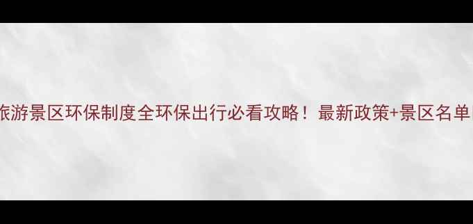 旅游景区环保制度全环保出行必看攻略最新政策景区名单