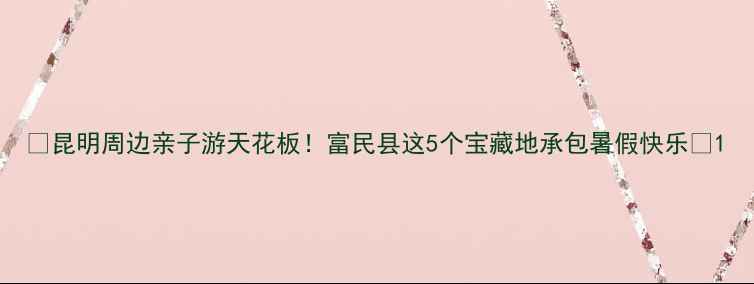 昆明周边亲子游天花板富民县这5个宝藏地承包暑假快乐