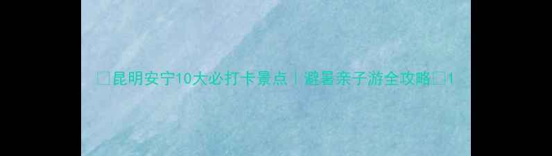 昆明安宁10大必打卡景点避暑亲子游全攻略