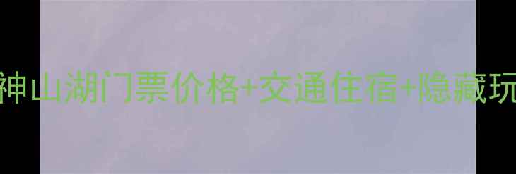 最新全攻略神山湖门票价格交通住宿隐藏玩法保姆级指南