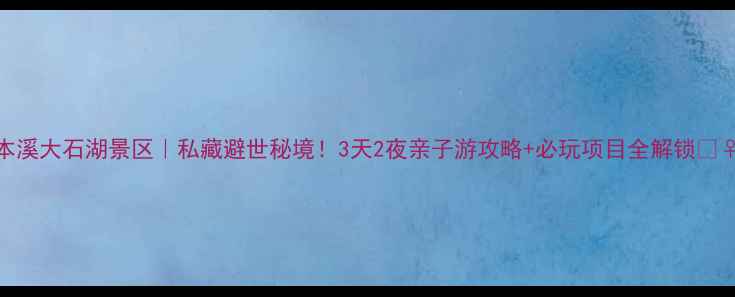 本溪大石湖景区私藏避世秘境3天2夜亲子游攻略必玩项目全解锁
