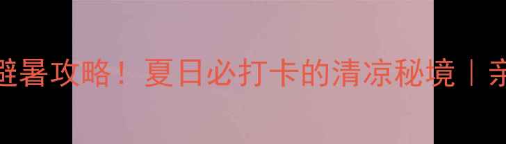 淴淴水生态风景区免费门票避暑攻略夏日必打卡的清凉秘境亲子游情侣约会摄影圣地全攻略