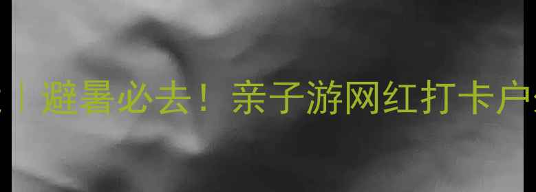 米房小众秘境避暑必去亲子游网红打卡户外爱好者全攻略