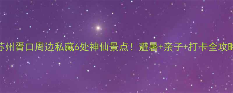 图片 🌿苏州胥口周边私藏6处神仙景点！避暑+亲子+打卡全攻略🌿