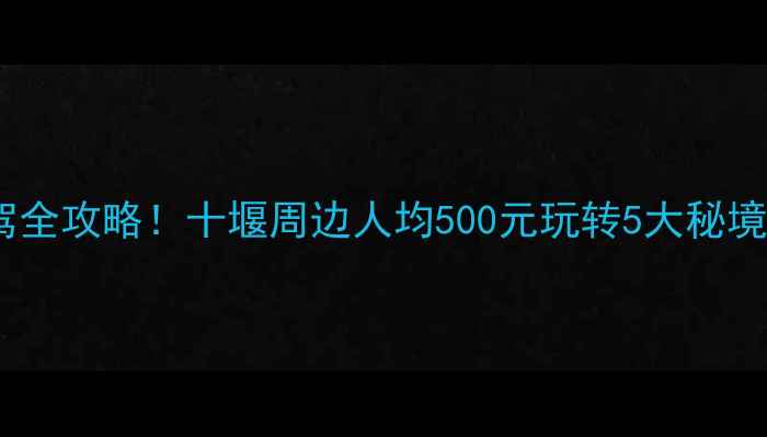 图片 🌿避暑+亲子+自驾全攻略！十堰周边人均500元玩转5大秘境（附避坑指南）2