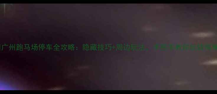 广州跑马场停车全攻略隐藏技巧周边玩法手把手教你玩转海珠区