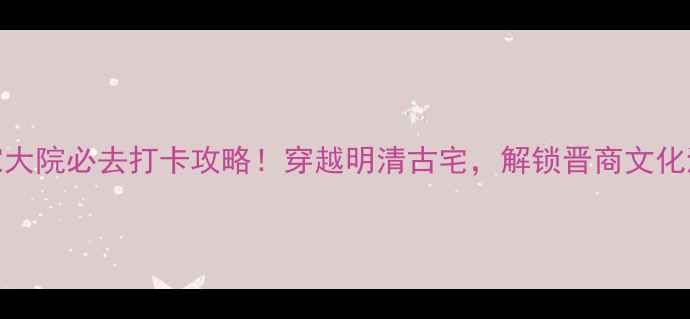 山西常家大院必去打卡攻略穿越明清古宅解锁晋商文化沉浸式体验