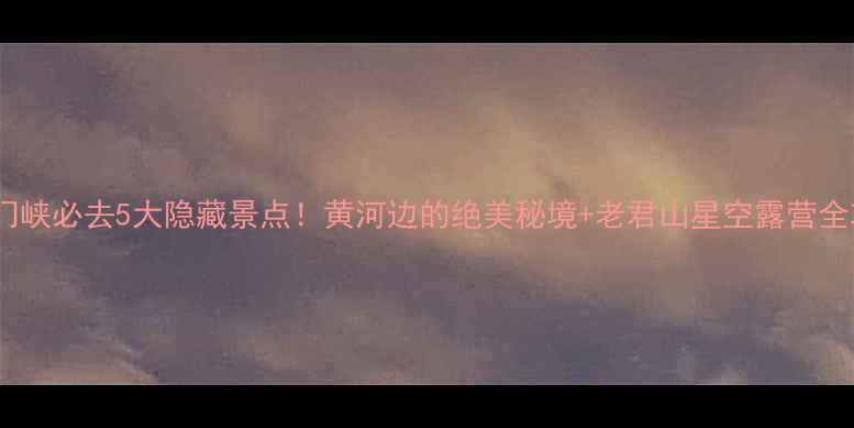 三门峡必去5大隐藏景点黄河边的绝美秘境老君山星空露营全攻略