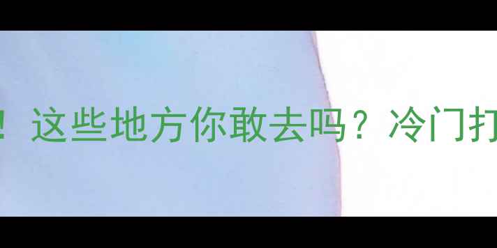 中国最争议的景点这些地方你敢去吗冷门打卡避雷指南全公开