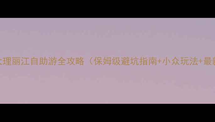 云南大理丽江自助游全攻略保姆级避坑指南小众玩法最新交通