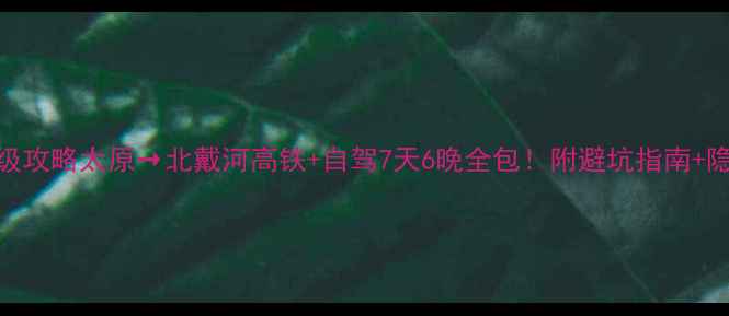 保姆级攻略太原北戴河高铁自驾7天6晚全包附避坑指南隐藏玩法