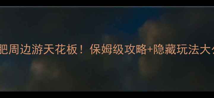 合肥海佩旅游公司合肥周边游天花板保姆级攻略隐藏玩法大公开附全年优惠